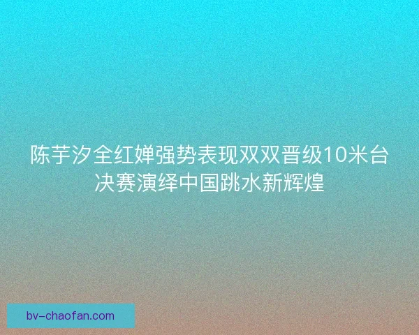 陈芋汐全红婵强势表现双双晋级10米台决赛演绎中国跳水新辉煌
