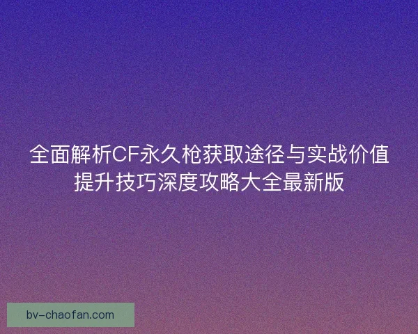 全面解析CF永久枪获取途径与实战价值提升技巧深度攻略大全最新版 全面解析CF永久枪获取途径与实战价值提升技巧深度攻略大全最新版
