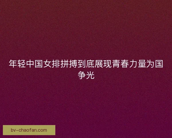 年轻中国女排拼搏到底展现青春力量为国争光 年轻中国女排拼搏到底展现青春力量为国争光