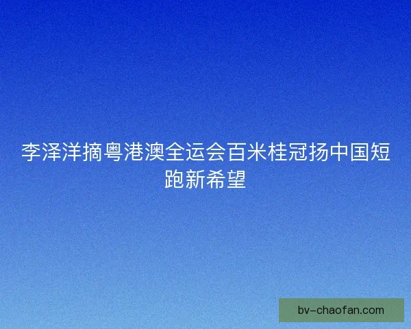 李泽洋摘粤港澳全运会百米桂冠扬中国短跑新希望