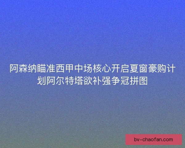 阿森纳瞄准西甲中场核心开启夏窗豪购计划阿尔特塔欲补强争冠拼图