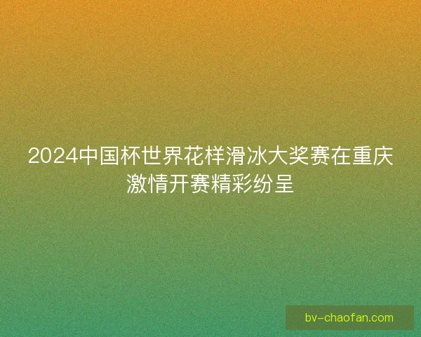 2024中国杯世界花样滑冰大奖赛在重庆激情开赛精彩纷呈