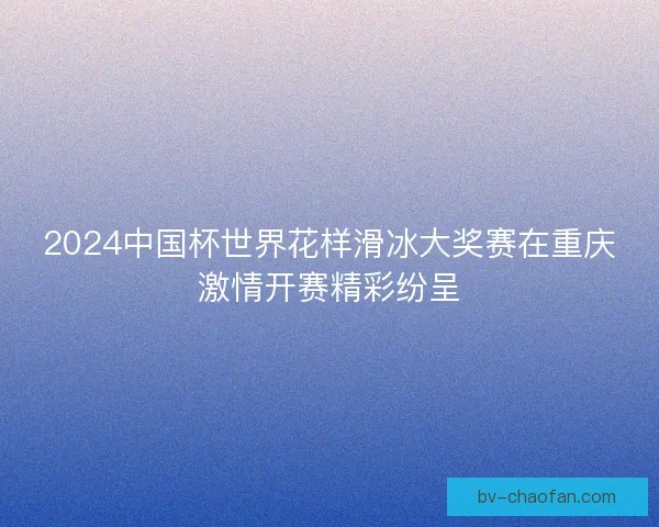 2024中国杯世界花样滑冰大奖赛在重庆激情开赛精彩纷呈