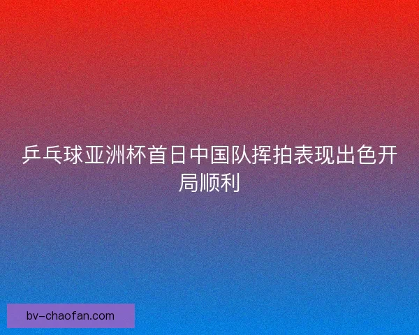 乒乓球亚洲杯首日中国队挥拍表现出色开局顺利