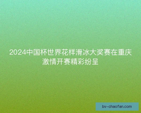 2024中国杯世界花样滑冰大奖赛在重庆激情开赛精彩纷呈