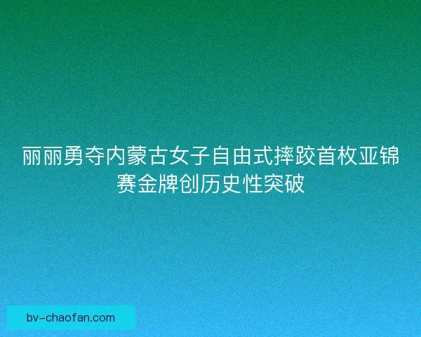 丽丽勇夺内蒙古女子自由式摔跤首枚亚锦赛金牌创历史性突破